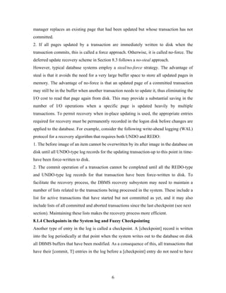 manager replaces an existing page that had been updated but whose transaction has not
committed.
2. If all pages updated by a transaction are immediately written to disk when the
transaction commits, this is called a force approach. Otherwise, it is called no-force. The
deferred update recovery scheme in Section 8.3 follows a no-steal approach.
However, typical database systems employ a steal/no-force strategy. The advantage of
steal is that it avoids the need for a very large buffer space to store all updated pages in
memory. The advantage of no-force is that an updated page of a committed transaction
may still be in the buffer when another transaction needs to update it, thus eliminating the
I/O cost to read that page again from disk. This may provide a substantial saving in the
number of I/O operations when a specific page is updated heavily by multiple
transactions. To permit recovery when in-place updating is used, the appropriate entries
required for recovery must be permanently recorded in the logon disk before changes are
applied to the database. For example, consider the following write-ahead logging (WAL)
protocol for a recovery algorithm that requires both UNDO and REDO:
1. The before image of an item cannot be overwritten by its after image in the database on
disk until all UNDO-type log records for the updating transaction-up to this point in time-
have been force-written to disk.
2. The commit operation of a transaction cannot be completed until all the REDO-type
and UNDO-type log records for that transaction have been force-written to disk. To
facilitate the recovery process, the DBMS recovery subsystem may need to maintain a
number of lists related to the transactions being processed in the system. These include a
list for active transactions that have started but not committed as yet, and it may also
include lists of all committed and aborted transactions since the last checkpoint (see next
section). Maintaining these lists makes the recovery process more efficient.
8.1.4 Checkpoints in the System log and Fuzzy Checkpointing
Another type of entry in the log is called a checkpoint. A [checkpoint] record is written
into the log periodically at that point when the system writes out to the database on disk
all DBMS buffers that have been modified. As a consequence of this, all transactions that
have their [commit, T] entries in the log before a [checkpoint] entry do not need to have
6
 