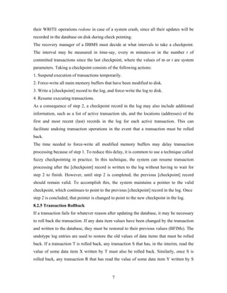their WRITE operations redone in case of a system crash, since all their updates will be
recorded in the database on disk during check pointing.
The recovery manager of a DBMS must decide at what intervals to take a checkpoint.
The interval may be measured in time-say, every m minutes-or in the number t of
committed transactions since the last checkpoint, where the values of m or t are system
parameters. Taking a checkpoint consists of the following actions:
1. Suspend execution of transactions temporarily.
2. Force-write all main memory buffers that have been modified to disk.
3. Write a [checkpoint] record to the log, and force-write the log to disk.
4. Resume executing transactions.
As a consequence of step 2, a checkpoint record in the log may also include additional
information, such as a list of active transaction ids, and the locations (addresses) of the
first and most recent (last) records in the log for each active transaction. This can
facilitate undoing transaction operations in the event that a transaction must be rolled
back.
The time needed to force-write all modified memory buffers may delay transaction
processing because of step 1. To reduce this delay, it is common to use a technique called
fuzzy checkpointing in practice. In this technique, the system can resume transaction
processing after the [checkpoint] record is written to the log without having to wait for
step 2 to finish. However, until step 2 is completed, the previous [checkpoint] record
should remain valid. To accomplish this, the system maintains a pointer to the valid
checkpoint, which continues to point to the previous [checkpoint] record in the log. Once
step 2 is concluded, that pointer is changed to point to the new checkpoint in the log.
8.2.5 Transaction Rollback
If a transaction fails for whatever reason after updating the database, it may be necessary
to roll back the transaction. If any data item values have been changed by the transaction
and written to the database, they must be restored to their previous values (BFIMs). The
undotype log entries are used to restore the old values of data items that must be rolled
back. If a transaction T is rolled back, any transaction S that has, in the interim, read the
value of some data item X written by T must also be rolled back. Similarly, once S is
rolled back, any transaction R that has read the value of some data item Y written by S
7
 