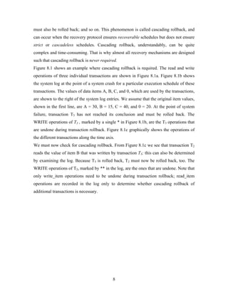 must also be rolled back; and so on. This phenomenon is called cascading rollback, and
can occur when the recovery protocol ensures recoverable schedules but does not ensure
strict or cascadeless schedules. Cascading rollback, understandably, can be quite
complex and time-consuming. That is why almost all recovery mechanisms are designed
such that cascading rollback is never required.
Figure 8.1 shows an example where cascading rollback is required. The read and write
operations of three individual transactions are shown in Figure 8.1a. Figure 8.1b shows
the system log at the point of a system crash for a particular execution schedule of these
transactions. The values of data items A, B, C, and 0, which are used by the transactions,
are shown to the right of the system log entries. We assume that the original item values,
shown in the first line, are A = 30, B = 15, C = 40, and 0 = 20. At the point of system
failure, transaction T3 has not reached its conclusion and must be rolled back. The
WRITE operations of T3 , marked by a single * in Figure 8.1b, are the T3 operations that
are undone during transaction rollback. Figure 8.1c graphically shows the operations of
the different transactions along the time axis.
We must now check for cascading rollback. From Figure 8.1c we see that transaction T2
reads the value of item B that was written by transaction T3; this can also be determined
by examining the log. Because T3 is rolled back, T2 must now be rolled back, too. The
WRITE operations of T2, marked by ** in the log, are the ones that are undone. Note that
only write_item operations need to be undone during transaction rollback; read_item
operations are recorded in the log only to determine whether cascading rollback of
additional transactions is necessary.
8
 
