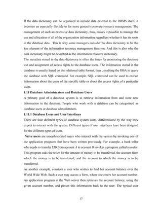 If the data dictionary can be organized to include data external to the DBMS itself, it
becomes an especially flexible to for more general corporate resource management. The
management of such an extensive data dictionary, thus, makes it possible to manage the
use and allocation of all of the organization information regardless whether it has its roots
in the database data. This is why some managers consider the data dictionary to be the
key element of the information resource management function. And this is also why the
data dictionary might be described as the information resource dictionary.
The metadata stored in the data dictionary is often the bases for monitoring the database
use and assignment of access rights to the database users. The information stored in the
database is usually based on the relational table format, thus , enabling the DBA to query
the database with SQL command. For example, SQL command can be used to extract
information about the users of the specific table or about the access rights of a particular
users.
1.11 Database Administrators and Database Users
A primary goal of a database system is to retrieve information from and store new
information in the database. People who work with a database can be categorized as
database users or database administrators.
1.11.1 Database Users and User Interfaces
There are four different types of database-system users, differentiated by the way they
expect to interact with the system. Different types of user interfaces have been designed
for the different types of users.
Naive users are unsophisticated users who interact with the system by invoking one of
the application programs that have been written previously. For example, a bank teller
who needs to transfer $50 from account A to account B invokes a program called transfer.
This program asks the teller for the amount of money to be transferred, the account from
which the money is to be transferred, and the account to which the money is to be
transferred.
As another example, consider a user who wishes to find her account balance over the
World Wide Web. Such a user may access a form, where she enters her account number.
An application program at the Web server then retrieves the account balance, using the
given account number, and passes this information back to the user. The typical user
17
 