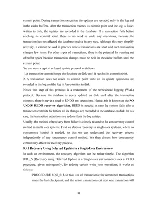 commit point. During transaction execution, the updates are recorded only in the log and
in the cache buffers. After the transaction reaches its commit point and the log is force-
written to disk, the updates are recorded in the database. If a transaction fails before
reaching its commit point, there is no need to undo any operations, because the
transaction has not affected the database on disk in any way. Although this may simplify
recovery, it cannot be used in practice unless transactions are short and each transaction
changes few items. For other types of transactions, there is the potential for running out
of buffer space because transaction changes must be held in the cache buffers until the
commit point.
We can state a typical deferred update protocol as follows:
1. A transaction cannot change the database on disk until it reaches its commit point.
2. A transaction does not reach its commit point until all its update operations are
recorded in the log and the log is force-written to disk.
Notice that step of this protocol is a restatement of the write-ahead logging (WAL)
protocol. Because the database is never updated on disk until after the transaction
commits, there is never a need to UNDO any operations. Hence, this is known as the NO
UNDO/ REDO recovery algorithm. REDO is needed in case the system fails after a
transaction commits but before all its changes are recorded in the database on disk. In this
case, the transaction operations are redone from the log entries.
Usually, the method of recovery from failure is closely related to the concurrency control
method in multi user systems. First we discuss recovery in single-user systems, where no
concurrency control is needed, so that we can understand the recovery process
independently of any concurrency control method. We then discuss how concurrency
control may affect the recovery process.
8.3.1 Recovery Using Deferred Update in a Single-User Environment
In such an environment, the recovery algorithm can be rather simple. The algorithm
RDU_S (Recovery using Deferred Update in a Single-user environment) uses a REDO
procedure, given subsequently, for redoing certain write_item operations; it works as
follows:
PROCEDURE RDU_S: Use two lists of transactions: the committed transactions
since the last checkpoint, and the active transactions (at most one transaction will
10
 