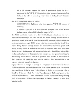 fall in this category, because the system is single-user). Apply the REDO
operation to all the WRITE_ITEM operations of the committed transactions from
the log in the order in which they were written to the log. Restart the active
transactions.
The REDO procedure is defined as follows:
REDO(WRITE_OP): Redoing a write_item operation WRITE_OP consists of
examining
its log entry [write_item, T, X, new_value] and setting the value of item X in the
database to new_val ue, which is the after image (AFIM).
The REDO operation is required to be idempotent-that is, executing it over and over is
equivalent to executing it just once. In fact, the whole recovery process should be
idempotent. This is so because, if the system were to fail during the recovery process, the
next recovery attempt might REDO certain write_item operations that had already been
redone during the first recovery process. The result of recovery from a system crash
during recovery should be the same as the result of recovering when there is no crash
during recovery Notice that the only transaction in the active list will have had no effect
on the database because of the deferred update protocol, and it is ignored completely by
the recovery process because none of its operations were reflected in the database on
disk. However, this transaction must now be restarted, either automatically by the
recovery process or manually by the user.
Figure 8.2 shows an example of recovery in a single-user environment, where the first
failure occurs during execution of transaction Tv as shown in Figure 8.2b. The recovery
process will redo the [write_item, T1, D, 20] entry in the log by resetting the value of
item D to 20 (its new value). The [write, T2, ... ] entries in the log are ignored by the
recovery process because T2 is not committed. If a second failure occurs during recovery
from the first failure, the same recovery process is repeated from start to finish, with
identical results.
11
 