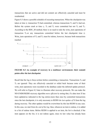 transactions that are active and did not commit are effectively canceled and must be
resubmitted.
Figure 8.3 shows a possible schedule of executing transactions. When the checkpoint was
taken at time t), transaction T) had committed, whereas transactions T3 and T4 had not.
Before the system crash at time t2, T3 and T2 were committed but not T4 and T5.
According to the RDU_M method, there is no need to redo the write_item operations of
transaction T1-or any transactions committed before the last checkpoint time t).
Write_item operations of T2 and T3 must be redone, however, because both transactions
reached
FIGURE 8.3 An example of recovery in a multiuser environment. their commit
points after the last checkpoint.
Recall that the log is force-written before committing a transaction. Transactions T4 and
T5 are ignored: They are effectively canceled or rolled back because none of their
write_item operations were recorded in the database under the deferred update protocol.
We will refer to Figure 8.3 later to illustrate other recovery protocols. We can make the
NO-UNDO/REDO recovery algorithm more efficient by noting that, if a data item X has
been updated-as indicated in the log entries-more than once by committed transactions
since the last checkpoint, it is only necessary to REDO the last update of X from the log
during recovery. The other updates would be overwritten by this last REDO in any case.
In this case, we start from the end of the log; then, whenever an item is redone, it is added
to a list of redone items. Before REDO is applied to an item, the list is checked; if the
item appears on the list, it is not redone again, since its last value has already been
13
 