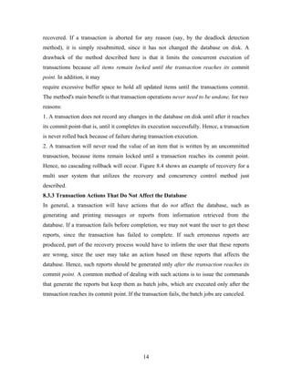 recovered. If a transaction is aborted for any reason (say, by the deadlock detection
method), it is simply resubmitted, since it has not changed the database on disk. A
drawback of the method described here is that it limits the concurrent execution of
transactions because all items remain locked until the transaction reaches its commit
point. In addition, it may
require excessive buffer space to hold all updated items until the transactions commit.
The method's main benefit is that transaction operations never need to be undone, for two
reasons:
1. A transaction does not record any changes in the database on disk until after it reaches
its commit point-that is, until it completes its execution successfully. Hence, a transaction
is never rolled back because of failure during transaction execution.
2. A transaction will never read the value of an item that is written by an uncommitted
transaction, because items remain locked until a transaction reaches its commit point.
Hence, no cascading rollback will occur. Figure 8.4 shows an example of recovery for a
multi user system that utilizes the recovery and concurrency control method just
described.
8.3.3 Transaction Actions That Do Not Affect the Database
In general, a transaction will have actions that do not affect the database, such as
generating and printing messages or reports from information retrieved from the
database. If a transaction fails before completion, we may not want the user to get these
reports, since the transaction has failed to complete. If such erroneous reports are
produced, part of the recovery process would have to inform the user that these reports
are wrong, since the user may take an action based on these reports that affects the
database. Hence, such reports should be generated only after the transaction reaches its
commit point. A common method of dealing with such actions is to issue the commands
that generate the reports but keep them as batch jobs, which are executed only after the
transaction reaches its commit point. If the transaction fails, the batch jobs are canceled.
14
 