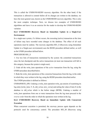 This is called the UNDO/NO-REDO recovery algorithm. On the other hand, if the
transaction is allowed to commit before all its changes are written to the database, we
have the most general case, known as the UNDO/REDO recovery algorithm. This is also
the most complex technique. Next, we discuss two examples of UNDO/REDO
algorithms and leave it as an exercise for the reader to develop the UNDO/NO-REDO
variation.
8.4.1 UNDO/REDO Recovery Based on Immediate Update in a Single-User
Environment
In a single-user system, if a failure occurs, the executing (active) transaction at the time
of failure may have recorded some changes in the database. The effect of all such
operations must be undone. The recovery algorithm RIU_S (Recovery using Immediate
Update in a Single-user environment) uses the REDO procedure defined earlier, as well
as the UNDO procedure defined below.
PROCEDURE RIU_S
1. Use two lists of transactions maintained by the system: the committed transactions
since the last checkpoint and the active transactions (at most one transaction will fall in
this category, because the system is single-user).
2. Undo all the write_item operations of the active transaction from the log, using the
UNDO procedure described below.
3. Redo the write_item operations of the committed transactions from the log, in the order
in which they were written in the log, using the REDO procedure described earlier.
The UNDO procedure is defined as follows:
UNDO(WRITE_OP): Undoing a write_item operation write_op consists of examining its
log entry [write_item, T, X, old_va1ue, new_va1ue] and setting the value of item X in the
database to old_va1ue which is the before image (BFIM). Undoing a number of
write_item operations from one or more transactions from the log must proceed in the
reverse order from the order in which the operations were written in the log.
8.4.2 UNDO/REDO Recovery Based on Immediate Update with Concurrent
Execution
When concurrent execution is permitted, the recovery process again depends on the
protocols used for concurrency control. The procedure RIU_M (Recovery using
16
 