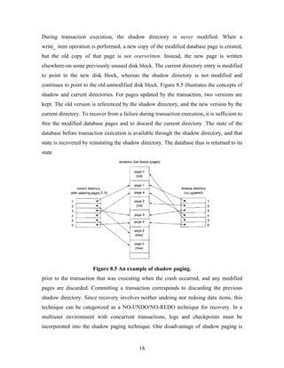 During transaction execution, the shadow directory is never modified. When a
write_ item operation is performed, a new copy of the modified database page is created,
but the old copy of that page is not overwritten. Instead, the new page is written
elsewhere-on some previously unused disk block. The current directory entry is modified
to point to the new disk block, whereas the shadow directory is not modified and
continues to point to the old unmodified disk block. Figure 8.5 illustrates the concepts of
shadow and current directories. For pages updated by the transaction, two versions are
kept. The old version is referenced by the shadow directory, and the new version by the
current directory. To recover from a failure during transaction execution, it is sufficient to
free the modified database pages and to discard the current directory. The state of the
database before transaction execution is available through the shadow directory, and that
state is recovered by reinstating the shadow directory. The database thus is returned to its
state
Figure 8.5 An example of shadow paging.
prior to the transaction that was executing when the crash occurred, and any modified
pages are discarded. Committing a transaction corresponds to discarding the previous
shadow directory. Since recovery involves neither undoing nor redoing data items, this
technique can be categorized as a NO-UNDO/NO-REDO technique for recovery. In a
multiuser environment with concurrent transactions, logs and checkpoints must be
incorporated into the shadow paging technique. One disadvantage of shadow paging is
18
 