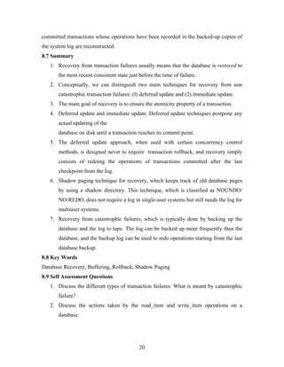 committed transactions whose operations have been recorded in the backed-up copies of
the system log are reconstructed.
8.7 Summary
1. Recovery from transaction failures usually means that the database is restored to
the most recent consistent state just before the time of failure.
2. Conceptually, we can distinguish two main techniques for recovery from non
catastrophic transaction failures: (l) deferred update and (2) immediate update.
3. The main goal of recovery is to ensure the atomicity property of a transaction.
4. Deferred update and immediate update. Deferred update techniques postpone any
actual updating of the
database on disk until a transaction reaches its commit point.
5. The deferred update approach, when used with certain concurrency control
methods, is designed never to require transaction rollback, and recovery simply
consists of redoing the operations of transactions committed after the last
checkpoint from the log.
6. Shadow paging technique for recovery, which keeps track of old database pages
by using a shadow directory. This technique, which is classified as NOUNDO/
NO-REDO, does not require a log in single-user systems but still needs the log for
multiuser systems.
7. Recovery from catastrophic failures, which is typically done by backing up the
database and the log to tape. The log can be backed up more frequently than the
database, and the backup log can be used to redo operations starting from the last
database backup.
8.8 Key Words
Database Recovery, Buffering, Rollback, Shadow Paging
8.9 Self Assessment Questions
1. Discuss the different types of transaction failures. What is meant by catastrophic
failure?
2. Discuss the actions taken by the read_item and write_item operations on a
database.
20
 