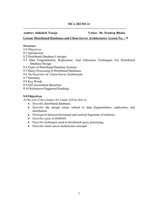 MCA 202/MS 11
Author: Abhishek Taneja Vetter: Dr. Pradeep Bhatia
Lesson: Distributed Databases and Client-Server Architectures Lesson No. : 9
Structure
9.0 Objectives
9.1 Introduction
9.2 Distributed Database Concepts
9.3 Data Fragmentation, Replication, And Allocation Techniques For Distributed
Database Design
9.4 Types of Distributed Database Systems
9.5 Query Processing in Distributed Databases
9.6 An Overview of Client-Server Architecture
9.7 Summary
9.8 Key Words
9.9 Self Assessment Questions
9.10 References/Suggested Readings
9.0 Objectives
At the end of this chapter the reader will be able to:
• Describe distributed databases.
• Describe the design issues related to data fragmentation, replication, and
distribution
• Distinguish between horizontal and vertical fragments of relations.
• Describe types of DDBMS
• Describe techniques used in distributed query processing,
• Describe client-server architecture concepts
1
 