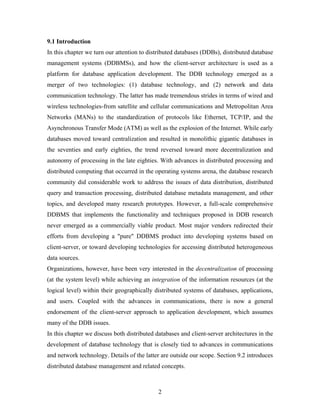9.1 Introduction
In this chapter we turn our attention to distributed databases (DDBs), distributed database
management systems (DDBMSs), and how the client-server architecture is used as a
platform for database application development. The DDB technology emerged as a
merger of two technologies: (1) database technology, and (2) network and data
communication technology. The latter has made tremendous strides in terms of wired and
wireless technologies-from satellite and cellular communications and Metropolitan Area
Networks (MANs) to the standardization of protocols like Ethernet, TCP/IP, and the
Asynchronous Transfer Mode (ATM) as well as the explosion of the Internet. While early
databases moved toward centralization and resulted in monolithic gigantic databases in
the seventies and early eighties, the trend reversed toward more decentralization and
autonomy of processing in the late eighties. With advances in distributed processing and
distributed computing that occurred in the operating systems arena, the database research
community did considerable work to address the issues of data distribution, distributed
query and transaction processing, distributed database metadata management, and other
topics, and developed many research prototypes. However, a full-scale comprehensive
DDBMS that implements the functionality and techniques proposed in DDB research
never emerged as a commercially viable product. Most major vendors redirected their
efforts from developing a "pure" DDBMS product into developing systems based on
client-server, or toward developing technologies for accessing distributed heterogeneous
data sources.
Organizations, however, have been very interested in the decentralization of processing
(at the system level) while achieving an integration of the information resources (at the
logical level) within their geographically distributed systems of databases, applications,
and users. Coupled with the advances in communications, there is now a general
endorsement of the client-server approach to application development, which assumes
many of the DDB issues.
In this chapter we discuss both distributed databases and client-server architectures in the
development of database technology that is closely tied to advances in communications
and network technology. Details of the latter are outside our scope. Section 9.2 introduces
distributed database management and related concepts.
2
 