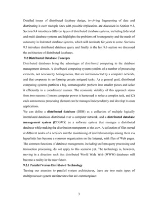 Detailed issues of distributed database design, involving fragmenting of data and
distributing it over multiple sites with possible replication, are discussed in Section 9.3,
Section 9.4 introduces different types of distributed database systems, including federated
and multi database systems and highlights the problems of heterogeneity and the needs of
autonomy in federated database systems, which will dominate for years to come. Sections
9.5 introduce distributed database query and finally in the last 9.6 section we discussed
the architecture of distributed databases.
9.2 Distributed Database Concepts
Distributed databases bring the advantages of distributed computing to the database
management domain. A distributed computing system consists of a number of processing
elements, not necessarily homogeneous, that are interconnected by a computer network,
and that cooperate in performing certain assigned tasks. As a general goal, distributed
computing systems partition a big, unmanageable problem into smaller pieces and solve
it efficiently in a coordinated manner. The economic viability of this approach stems
from two reasons: (l) more computer power is harnessed to solve a complex task, and (2)
each autonomous processing element can be managed independently and develop its own
applications.
We can define a distributed database (DDB) as a collection of multiple logically
interrelated databases distributed over a computer network, and a distributed database
management system (DDBMS) as a software system that manages a distributed
database while making the distribution transparent to the user. A collection of files stored
at different nodes of a network and the maintaining of interrelationships among them via
hyperlinks has become a common organization on the Internet, with files of Web pages.
The common functions of database management, including uniform query processing and
transaction processing, do not apply to this scenario yet. The technology is, however,
moving in a direction such that distributed World Wide Web (WWW) databases will
become a reality in the near future.
9.2.1 Parallel Versus Distributed Technology
Turning our attention to parallel system architectures, there are two main types of
multiprocessor system architectures that are commonplace:
3
 