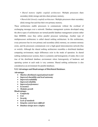 • Shared memory (tightly coupled) architecture: Multiple processors share
secondary (disk) storage and also share primary memory.
• Shared disk (loosely coupled) architecture: Multiple processors share secondary
(disk) storage but each has their own primary memory.
These architectures enable processors to communicate without the overhead of
exchanging messages over a network: Database management systems developed using
the above types of architectures are termed parallel database management systems rather
than DDBMS, since they utilize parallel processor technology. Another type of
multiprocessor architecture is called shared nothing architecture. In this architecture,
every processor has its own primary and secondary (disk) memory, no common memory
exists, and the processors communicate over a high-speed interconnection network (bus
or switch). Although the shared nothing architecture resembles a distributed database
computing environment, major differences exist in the mode of operation. In shared
nothing multiprocessor systems, there is symmetry and homogeneity of nodes; this is not
true of the distributed database environment where heterogeneity of hardware and
operating system at each node is very common. Shared nothing architecture is also
considered as an environment for parallel databases.
9.2.2 Advantages and Disadvantages of Distributed Databases
Advantages
• Matches distributed organizational model
• Improved sharability and local autonomy
• Improved availability
• Improved reliability
• Improved performance
• Economics
• Modular growth
Disadvantages
• Complexity
• Cost
• Security
• Lack of standards
• Integrity control more difficult
• Database design more complex
4
 