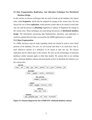 9.3 Data Fragmentation, Replication, And Allocation Techniques For Distributed
Database Design
In this section we discuss techniques that are used to break up the database into logical
units, called fragments, which may be assigned for storage at the various sites. We also
discuss the use of data replication, which permits certain data to be stored in more than
one site, and the process of allocating fragments-or replicas of fragments-for storage at
the various sites. These techniques are used during the process of distributed database
design. The information concerning data fragmentation, allocation, and replication is
stored in a global directory that is accessed by the DDBS applications as needed.
9.3.1 Data Fragmentation
In a DDB, decisions must be made regarding which site should be used to store which
portions of the database. For now, we will assume that there is no replication; that is,
each relation-or portion of a relation-is to be stored at only one site. We discuss
replication and its effects later in this section. We also use the terminology of relational
databases similar concepts apply to other data models. We assume that we are starting
with a relational database schema and must decide on how to distribute the relations over
the various sites.
Figure 9.1 Schema diagram for the COMPANY relational database schema.
5
 