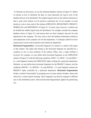 To illustrate our discussion, we use the relational database schema in Figure 9.1. Before
we decide on how to distribute the data, we must determine the logical units of the
database that are to be distributed. The simplest logical units are the relations themselves;
that is, each whole relation is to be stored at a particular site. In our example, we must
decide on a site to store each of the relations EMPLOYEE, DEPARTMENT, PROJECT,
WORKS_ON, and DEPENDENT of Figure 9.1. In many cases, however, a relation can
be divided into smaller logical units for distribution. For example, consider the company
database shown in Figure 9.2, and assume there are three computer sites-one for each
department in the company," We may want to store the database information relating to
each department at the computer site for that department. A technique called horizontal
fragmentation can be used to partition each relation by department.
Horizontal Fragmentation. A horizontal fragment of a relation is a subset of the tuples
in that relation. The tuples that belong to the horizontal fragment are specified by a
condition on one or more attributes of the relation. Often, only a single attribute is
involved. For example, we may define three horizontal fragments on the EMPLOYEE
relation of Figure 9.2 with the following conditions: (DNO = 5), (DNO = 4), and (DNO =
l)----each fragment contains the EMPLOYEE tuples working for a particular department.
Similarly, we may define three horizontal fragments for the PROJECT relation, with the
conditions (DNUM = 5), (DNUM = 4), and (DNUM = I )--each fragment contains the
PROJECT tuples controlled by a particular department. Horizontal fragmentation
divides a relation "horizontally" by grouping rows to create subsets of tuples, where each
subset has a certain logical meaning. These fragments can then be assigned to different
sites in the distributed system. Derived horizontal fragmentation applies the partitioning
of a
6
 