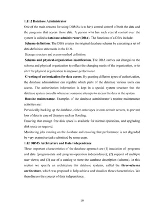 1.11.2 Database Administrator
One of the main reasons for using DBMSs is to have central control of both the data and
the programs that access those data. A person who has such central control over the
system is called a database administrator (DBA). The functions of a DBA include:
Schema definition. The DBA creates the original database schema by executing a set of
data definition statements in the DDL.
Storage structure and access-method definition.
Schema and physical-organization modification. The DBA carries out changes to the
schema and physical organization to reflect the changing needs of the organization, or to
alter the physical organization to improve performance.
Granting of authorization for data access. By granting different types of authorization,
the database administrator can regulate which parts of the database various users can
access. The authorization information is kept in a special system structure that the
database system consults whenever someone attempts to access the data in the system.
Routine maintenance. Examples of the database administrator’s routine maintenance
activities are:
Periodically backing up the database, either onto tapes or onto remote servers, to prevent
loss of data in case of disasters such as flooding.
Ensuring that enough free disk space is available for normal operations, and upgrading
disk space as required.
Monitoring jobs running on the database and ensuring that performance is not degraded
by very expensive tasks submitted by some users.
1.12 DBMS Architecture and Data Independence
Three important characteristics of the database approach are (1) insulation of programs
and data (program-data and program-operation independence); (2) support of multiple
user views; and (3) use of a catalog to store the database description (schema). In this
section we specify an architecture for database systems, called the three-schema
architecture, which was proposed to help achieve and visualize these characteristics. We
then discuss the concept of data independence.
19
 