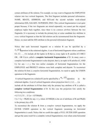 certain attributes of the relation. For example, we may want to fragment the EMPLOYEE
relation into two vertical fragments. The first fragment includes personal information-
NAME, BDATE, ADDRESS, and SEX-and the second includes work-related
informarion-SSN, SALARY, SUPERSSN, DNO. This vertical fragmentation is not quite
proper because, if the two fragments are stored separately, we cannot put the original
employee tuples back together, since there is no common attribute between the two
fragments. It is necessary to include the primary key or some candidate key attribute in
every vertical fragment so that the full relation can be reconstructed from the fragments.
Hence, we must add the SSN attribute to the personal information fragment.
Notice that each horizontal fragment on a relation R can be specified by a
operation in the relational algebra. A set of horizontal fragments whose conditions
CI, C2, ... , Cn include all the tuples in R-that is, every tuple in R satisfies (CI ORC2
OR... OR Cn)-is called a complete horizontal fragmentation of R. In many cases a
complete horizontal fragmentation is also disjoint; that is, no tuple in R satisfies (Ci AND
Cj) for any i ≠ j. Our two earlier examples of horizontal fragmentation for the
EMPLOYEE and PROJECT relations were both complete and disjoint. To reconstruct
the relation R from a complete horizontal fragmentation, we need to apply the UNION
operation to the fragments.
A vertical fragment on a relation R can be specified by a operation in the
relational algebra. A set of vertical fragments whose projection lists L1, L2, ... , Ln
include all the attributes in R but share only the primary key attribute of R is called a
complete vertical fragmentation of R. In this case the projection lists satisfy the
following two conditions:
• L1 U L2 U ... U Ln = ATTRS(R).
• Li ∩ Lj = PK(R) for any i ≠ j, where ATTRS(R) is the set of attributes of R and PK(R)
is the primary key of R.
To reconstruct the relation R from a complete vertical fragmentation, we apply the
OUTER UNION operation to the vertical fragments (assuming no horizontal
fragmentation is used). Notice that we could also apply a FULL OUTER JOIN operation
and get the same result for a complete vertical fragmentation, even when some horizontal
8
 