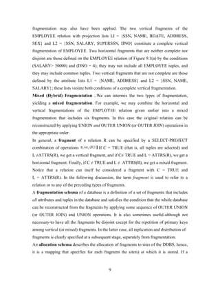 fragmentation may also have been applied. The two vertical fragments of the
EMPLDYEE relation with projection lists LI = {SSN, NAME, BDATE, ADDRESS,
SEX} and L2 = {SSN, SALARY, SUPERSSN, DNO} constitute a complete vertical
fragmentation of EMPLOYEE. Two horizontal fragments that are neither complete nor
disjoint are those defined on the EMPLOYEE relation of Figure 9.1(a) by the conditions
(SALARY> 50000) and (DNO = 4); they may not include all EMPLOYEE tuples, and
they may include common tuples. Two vertical fragments that are not complete are those
defined by the attribute lists L1 = {NAME, ADDRESS} and L2 = {SSN, NAME,
SALARY}; these lists violate both conditions of a complete vertical fragmentation.
Mixed (Hybrid) Fragmentation ..We can intermix the two types of fragmentation,
yielding a mixed fragmentation. For example, we may combine the horizontal and
vertical fragmentations of the EMPLOYEE relation given earlier into a mixed
fragmentation that includes six fragments. In this case the original relation can be
reconstructed by applying UNION and OUTER UNION (or OUTER JOIN) operations in
the appropriate order.
In general, a fragment of a relation R can be specified by a SELECT-PROJECT
combination of operations If C = TRUE (that is, all tuples are selected) and
L ≠ATTRS(R), we get a vertical fragment, and if C≠ TRUE and L = ATTRS(R), we get a
horizontal fragment. Finally, if C ≠ TRUE and L ≠ ATTRS(R), we get a mixed fragment.
Notice that a relation can itself be considered a fragment with C = TRUE and
L = ATTRS(R). In the following discussion, the term fragment is used to refer to a
relation or to any of the preceding types of fragments.
A fragmentation schema of a database is a definition of a set of fragments that includes
all attributes and tuples in the database and satisfies the condition that the whole database
can be reconstructed from the fragments by applying some sequence of OUTER UNION
(or OUTER JOIN) and UNION operations. It is also sometimes useful-although not
necessary-to have all the fragments be disjoint except for the repetition of primary keys
among vertical (or mixed) fragments. In the latter case, all replication and distribution of
fragments is clearly specified at a subsequent stage, separately from fragmentation.
An allocation schema describes the allocation of fragments to sites of the DDBS; hence,
it is a mapping that specifies for each fragment the sitets) at which it is stored. If a
9
 