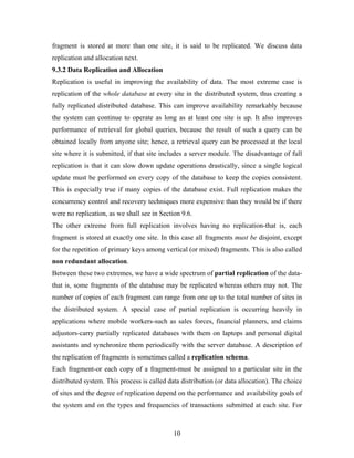 fragment is stored at more than one site, it is said to be replicated. We discuss data
replication and allocation next.
9.3.2 Data Replication and Allocation
Replication is useful in improving the availability of data. The most extreme case is
replication of the whole database at every site in the distributed system, thus creating a
fully replicated distributed database. This can improve availability remarkably because
the system can continue to operate as long as at least one site is up. It also improves
performance of retrieval for global queries, because the result of such a query can be
obtained locally from anyone site; hence, a retrieval query can be processed at the local
site where it is submitted, if that site includes a server module. The disadvantage of full
replication is that it can slow down update operations drastically, since a single logical
update must be performed on every copy of the database to keep the copies consistent.
This is especially true if many copies of the database exist. Full replication makes the
concurrency control and recovery techniques more expensive than they would be if there
were no replication, as we shall see in Section 9.6.
The other extreme from full replication involves having no replication-that is, each
fragment is stored at exactly one site. In this case all fragments must be disjoint, except
for the repetition of primary keys among vertical (or mixed) fragments. This is also called
non redundant allocation.
Between these two extremes, we have a wide spectrum of partial replication of the data-
that is, some fragments of the database may be replicated whereas others may not. The
number of copies of each fragment can range from one up to the total number of sites in
the distributed system. A special case of partial replication is occurring heavily in
applications where mobile workers-such as sales forces, financial planners, and claims
adjustors-carry partially replicated databases with them on laptops and personal digital
assistants and synchronize them periodically with the server database. A description of
the replication of fragments is sometimes called a replication schema.
Each fragment-or each copy of a fragment-must be assigned to a particular site in the
distributed system. This process is called data distribution (or data allocation). The choice
of sites and the degree of replication depend on the performance and availability goals of
the system and on the types and frequencies of transactions submitted at each site. For
10
 