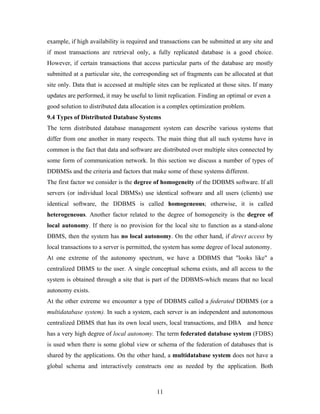 example, if high availability is required and transactions can be submitted at any site and
if most transactions are retrieval only, a fully replicated database is a good choice.
However, if certain transactions that access particular parts of the database are mostly
submitted at a particular site, the corresponding set of fragments can be allocated at that
site only. Data that is accessed at multiple sites can be replicated at those sites. If many
updates are performed, it may be useful to limit replication. Finding an optimal or even a
good solution to distributed data allocation is a complex optimization problem.
9.4 Types of Distributed Database Systems
The term distributed database management system can describe various systems that
differ from one another in many respects. The main thing that all such systems have in
common is the fact that data and software are distributed over multiple sites connected by
some form of communication network. In this section we discuss a number of types of
DDBMSs and the criteria and factors that make some of these systems different.
The first factor we consider is the degree of homogeneity of the DDBMS software. If all
servers (or individual local DBMSs) use identical software and all users (clients) use
identical software, the DDBMS is called homogeneous; otherwise, it is called
heterogeneous. Another factor related to the degree of homogeneity is the degree of
local autonomy. If there is no provision for the local site to function as a stand-alone
DBMS, then the system has no local autonomy. On the other hand, if direct access by
local transactions to a server is permitted, the system has some degree of local autonomy.
At one extreme of the autonomy spectrum, we have a DDBMS that "looks like" a
centralized DBMS to the user. A single conceptual schema exists, and all access to the
system is obtained through a site that is part of the DDBMS-which means that no local
autonomy exists.
At the other extreme we encounter a type of DDBMS called a federated DDBMS (or a
multidatabase system). In such a system, each server is an independent and autonomous
centralized DBMS that has its own local users, local transactions, and DBA and hence
has a very high degree of local autonomy. The term federated database system (FDBS)
is used when there is some global view or schema of the federation of databases that is
shared by the applications. On the other hand, a multidatabase system does not have a
global schema and interactively constructs one as needed by the application. Both
11
 