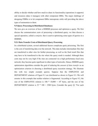 ability to decide whether and how much to share its functionality (operations it supports)
and resources (data it manages) with other component DBSs. The major challenge of
designing FDBSs is to let component DBSs interoperate while still providing the above
types of autonomies to them.
9.5 Query Processing in Distributed Databases
We now give an overview of how a DDBMS processes and optimizes a query. We first
discuss the communication costs of processing a distributed query; we then discuss a
special operation, called a semijoin, that is used in optimizing some types of queries in a
DDBMS.
9.5.1 Data Transfer Costs of Distributed Query Processing
In a distributed system, several additional factors complicate query processing. The first
is the cost of transferring data over the network. This data includes intermediate files that
are transferred to other sites for further processing, as well as the final result files that
may have to be transferred to the site where the query result is needed. Although these
costs may not be very high if the sites are connected via a high performance local area
network, they become quite significant in other types of networks. Hence, DDBMS query
optimization algorithms consider the goal of reducing the amount of data transfer as an
optimization criterion in choosing a distributed query execution strategy. We illustrate
this with two simple example queries. Suppose that the EMPLOYEE and
DEPARTMENT relations of Figure 9.1 are distributed as shown in Figure 9.3. We will
assume in this example that neither relation is fragmented. According to Figure 9.3, the
size of the EMPLOYEE relation is 100 * 10,000 = 106
bytes, and the size of the
DEPARTMENT relation is 35 * 100 = 3500 bytes. Consider the query Q: "For each
14
 