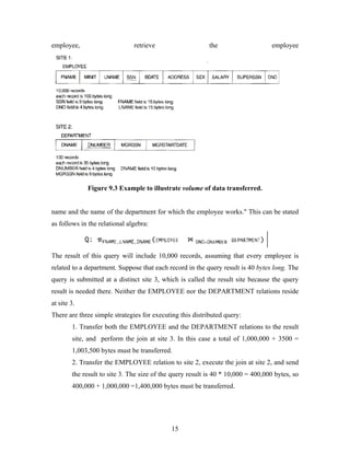 employee, retrieve the employee
Figure 9.3 Example to illustrate volume of data transferred.
name and the name of the department for which the employee works." This can be stated
as follows in the relational algebra:
The result of this query will include 10,000 records, assuming that every employee is
related to a department. Suppose that each record in the query result is 40 bytes long. The
query is submitted at a distinct site 3, which is called the result site because the query
result is needed there. Neither the EMPLOYEE nor the DEPARTMENT relations reside
at site 3.
There are three simple strategies for executing this distributed query:
1. Transfer both the EMPLOYEE and the DEPARTMENT relations to the result
site, and perform the join at site 3. In this case a total of 1,000,000 + 3500 =
1,003,500 bytes must be transferred.
2. Transfer the EMPLOYEE relation to site 2, execute the join at site 2, and send
the result to site 3. The size of the query result is 40 * 10,000 = 400,000 bytes, so
400,000 + 1,000,000 =1,400,000 bytes must be transferred.
15
 