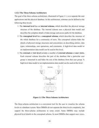 1.12.1 The Three-Schema Architecture
The goal of the three-schema architecture, illustrated in Figure 1.1, is to separate the user
applications and the physical database. In this architecture, schemas can be defined at the
following three levels:
1. The internal level has an internal schema, which describes the physical storage
structure of the database. The internal schema uses a physical data model and
describes the complete details of data storage and access paths for the database.
2. The conceptual level has a conceptual schema, which describes the structure of
the whole database for a community of users. The conceptual schema hides the
details of physical storage structures and concentrates on describing entities, data
types, relationships, user operations, and constraints. A high-level data model or
an implementation data model can be used at this level.
3. The external or view level includes a number of external schemas or user views.
Each external schema describes the part of the database that a particular user
group is interested in and hides the rest of the database from that user group. A
high-level data model or an implementation data model can be used at this level.
Figure 1.1 The Three Schema Architecture
The three-schema architecture is a convenient tool for the user to visualize the schema
levels in a database system. Most DBMSs do not separate the three levels completely, but
support the three-schema architecture to some extent. Some DBMSs may include
physical-level details in the conceptual schema. In most DBMSs that support user views,
20
 
