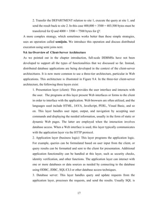 2. Transfer the DEPARTMENT relation to site 1, execute the query at site 1, and
send the result back to site 2. In this case 400,000 + 3500 = 403,500 bytes must be
transferred for Q and 4000 + 3500 = 7500 bytes for Q'.
A more complex strategy, which sometimes works better than these simple strategies,
uses an operation called semijoin. We introduce this operation and discuss distributed
execution using semi joins next.
9.6 An Overview of Client-Server Architecture
As we pointed out in the chapter introduction, full-scale DDBMSs have not been
developed to support all the types of functionalities that we discussed so far. Instead,
distributed database applications are being developed in the context of the client-server
architecttures. It is now more common to use a three-tier architecture, particular in Web
applications. This architecture is illustrated in Figure 9.4. In the three-tier client-server
architecture, the following three layers exist:
1. Presentation layer (client): This provides the user interface and interacts with
the user. The programs at this layer present Web interfaces or forms to the client
in order to interface with the application. Web browsers are often utilized, and the
languages used include HTML, JAVA, JavaScript, PERL, Visual Basic, and so
on. This layer handles user input, output, and navigation by accepting user
commands and displaying the needed information, usually in the form of static or
dynamic Web pages. The latter are employed when the interaction involves
database access. When a Web interface is used, this layer typically communicates
with the application layer via the HTTP protocol.
2. Application layer (business logic): This layer programs the application logic.
For example, queries can be formulated based on user input from the client, or
query results can be formatted and sent to the client for presentation. Additional
application functionality can be handled at this layer, such as security checks,
identity verification, and other functions. The application layer can interact with
one or more databases or data sources as needed by connecting to the database
using ODBC, JDBC, SQL/CLI or other database access techniques.
3. Database server: This layer handles query and update requests from the
application layer, processes the requests, and send the results. Usually SQL is
17
 