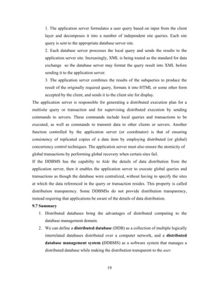 1. The application server formulates a user query based on input from the client
layer and decomposes it into a number of independent site queries. Each site
query is sent to the appropriate database server site.
2. Each database server processes the local query and sends the results to the
application server site. Increasingly, XML is being touted as the standard for data
exchange so the database server may format the query result into XML before
sending it to the application server.
3. The application server combines the results of the subqueries to produce the
result of the originally required query, formats it into HTML or some other form
accepted by the client, and sends it to the client site for display.
The application server is responsible for generating a distributed execution plan for a
multisite query or transaction and for supervising distributed execution by sending
commands to servers. These commands include local queries and transactions to be
executed, as well as commands to transmit data to other clients or servers. Another
function controlled by the application server (or coordinator) is that of ensuring
consistency of replicated copies of a data item by employing distributed (or global)
concurrency control techniques. The application server must also ensure the atomicity of
global transactions by performing global recovery when certain sites fail.
If the DDBMS has the capabilty to hide the details of data distribution from the
application server, then it enables the application server to execute global queries and
transactions as though the database were centralized, without having to specify the sites
at which the data referenced in the query or transaction resides. This property is called
distribution transparency. Some DDBMSs do not provide distribution transparency,
instead requiring that applications be aware of the details of data distribution.
9.7 Summary
1. Distributed databases bring the advantages of distributed computing to the
database management domain.
2. We can define a distributed database (DDB) as a collection of multiple logically
interrelated databases distributed over a computer network, and a distributed
database management system (DDBMS) as a software system that manages a
distributed database while making the distribution transparent to the user.
19
 