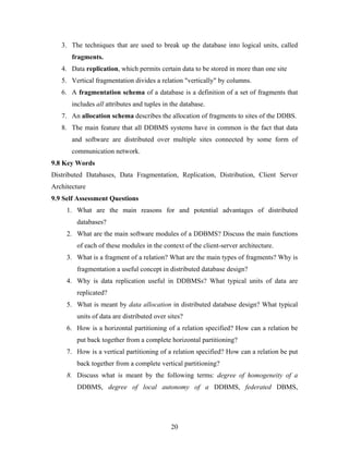 3. The techniques that are used to break up the database into logical units, called
fragments.
4. Data replication, which permits certain data to be stored in more than one site
5. Vertical fragmentation divides a relation "vertically" by columns.
6. A fragmentation schema of a database is a definition of a set of fragments that
includes all attributes and tuples in the database.
7. An allocation schema describes the allocation of fragments to sites of the DDBS.
8. The main feature that all DDBMS systems have in common is the fact that data
and software are distributed over multiple sites connected by some form of
communication network.
9.8 Key Words
Distributed Databases, Data Fragmentation, Replication, Distribution, Client Server
Architecture
9.9 Self Assessment Questions
1. What are the main reasons for and potential advantages of distributed
databases?
2. What are the main software modules of a DDBMS? Discuss the main functions
of each of these modules in the context of the client-server architecture.
3. What is a fragment of a relation? What are the main types of fragments? Why is
fragmentation a useful concept in distributed database design?
4. Why is data replication useful in DDBMSs? What typical units of data are
replicated?
5. What is meant by data allocation in distributed database design? What typical
units of data are distributed over sites?
6. How is a horizontal partitioning of a relation specified? How can a relation be
put back together from a complete horizontal partitioning?
7. How is a vertical partitioning of a relation specified? How can a relation be put
back together from a complete vertical partitioning?
8. Discuss what is meant by the following terms: degree of homogeneity of a
DDBMS, degree of local autonomy of a DDBMS, federated DBMS,
20
 