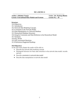 MCA 202/MS 11
Author: Abhishek Taneja Vetter: Dr. Pardeep Bhatia
Lesson: Conventional Data Models and Systems Lesson No. : 10
Structure
10.0 Objectives
10.1 Introduction
10.2 Network Data Modeling Concepts
10.3 Constraints in the Network Model
10.4 Data Manipulation in a Network Database
10.5 Hierarchical Database Structures
10.6 Integrity Constraints and Data Definition in the Hierarchical Model
10.7 Summary
10.8 Key Words
10.9 Self Assessment Questions
10.10 References/Suggested Readings
10.0 Objectives
At the end of this chapter the reader will be able to:
• Describe the network data modeling concept
• Distinguish between two basic data structures in the network data model: records
and sets
• Describe constraints in network data model
• Describe data manipulation in network data model
1
 