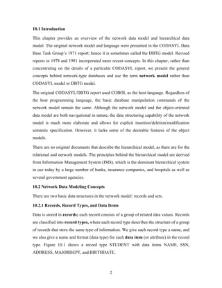 10.1 Introduction
This chapter provides an overview of the network data model and hierarchical data
model. The original network model and language were presented in the CODASYL Data
Base Task Group’s 1971 report; hence it is sometimes called the DBTG model. Revised
reports in 1978 and 1981 incorporated more recent concepts. In this chapter, rather than
concentrating on the details of a particular CODASYL report, we present the general
concepts behind network-type databases and use the term network model rather than
CODASYL model or DBTG model.
The original CODASYL/DBTG report used COBOL as the host language. Regardless of
the host programming language, the basic database manipulation commands of the
network model remain the same. Although the network model and the object-oriented
data model are both navigational in nature, the data structuring capability of the network
model is much more elaborate and allows for explicit insertion/deletion/modification
semantic specification. However, it lacks some of the desirable features of the object
models.
There are no original documents that describe the hierarchical model, as there are for the
relational and network models. The principles behind the hierarchical model are derived
from Information Management System (IMS), which is the dominant hierarchical system
in use today by a large number of banks, insurance companies, and hospitals as well as
several government agencies.
10.2 Network Data Modeling Concepts
There are two basic data structures in the network model: records and sets.
10.2.1 Records, Record Types, and Data Items
Data is stored in records; each record consists of a group of related data values. Records
are classified into record types, where each record type describes the structure of a group
of records that store the same type of information. We give each record type a name, and
we also give a name and format (data type) for each data item (or attribute) in the record
type. Figure 10.1 shows a record type STUDENT with data items NAME, SSN,
ADDRESS, MAJORDEPT, and BIRTHDATE.
2
 