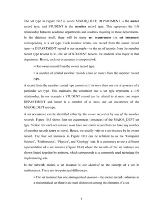 The set type in Figure 10.2 is called MAJOR_DEPT; DEPARTMENT is the owner
record type, and STUDENT is the member record type. This represents the 1:N
relationship between academic departments and students majoring in those departments.
In the database itself, there will be many set occurrences (or set instances)
corresponding to a set type. Each instance relates one record from the owner record
type—a DEPARTMENT record in our example—to the set of records from the member
record type related to it—the set of STUDENT records for students who major in that
department. Hence, each set occurrence is composed of:
• One owner record from the owner record type.
• A number of related member records (zero or more) from the member record
type.
A record from the member record type cannot exist in more than one set occurrence of a
particular set type. This maintains the constraint that a set type represents a 1:N
relationship. In our example a STUDENT record can be related to at most one major
DEPARTMENT and hence is a member of at most one set occurrence of the
MAJOR_DEPT set type.
A set occurrence can be identified either by the owner record or by any of the member
records. Figure 10.3 shows four set occurrences (instances) of the MAJOR_DEPT set
type. Notice that each set instance must have one owner record but can have any number
of member records (zero or more). Hence, we usually refer to a set instance by its owner
record. The four set instances in Figure 10.3 can be referred to as the ‘Computer
Science’, ‘Mathematics’, ‘Physics’, and ‘Geology’ sets. It is customary to use a different
representation of a set instance (Figure 10.4) where the records of the set instance are
shown linked together by pointers, which corresponds to a commonly used technique for
implementing sets.
In the network model, a set instance is not identical to the concept of a set in
mathematics. There are two principal differences:
• The set instance has one distinguished element—the owner record—whereas in
a mathematical set there is no such distinction among the elements of a set.
4
 