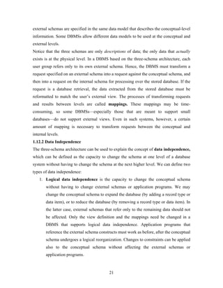 external schemas are specified in the same data model that describes the conceptual-level
information. Some DBMSs allow different data models to be used at the conceptual and
external levels.
Notice that the three schemas are only descriptions of data; the only data that actually
exists is at the physical level. In a DBMS based on the three-schema architecture, each
user group refers only to its own external schema. Hence, the DBMS must transform a
request specified on an external schema into a request against the conceptual schema, and
then into a request on the internal schema for processing over the stored database. If the
request is a database retrieval, the data extracted from the stored database must be
reformatted to match the user’s external view. The processes of transforming requests
and results between levels are called mappings. These mappings may be time-
consuming, so some DBMSs—especially those that are meant to support small
databases—do not support external views. Even in such systems, however, a certain
amount of mapping is necessary to transform requests between the conceptual and
internal levels.
1.12.2 Data Independence
The three-schema architecture can be used to explain the concept of data independence,
which can be defined as the capacity to change the schema at one level of a database
system without having to change the schema at the next higher level. We can define two
types of data independence:
1. Logical data independence is the capacity to change the conceptual schema
without having to change external schemas or application programs. We may
change the conceptual schema to expand the database (by adding a record type or
data item), or to reduce the database (by removing a record type or data item). In
the latter case, external schemas that refer only to the remaining data should not
be affected. Only the view definition and the mappings need be changed in a
DBMS that supports logical data independence. Application programs that
reference the external schema constructs must work as before, after the conceptual
schema undergoes a logical reorganization. Changes to constraints can be applied
also to the conceptual schema without affecting the external schemas or
application programs.
21
 