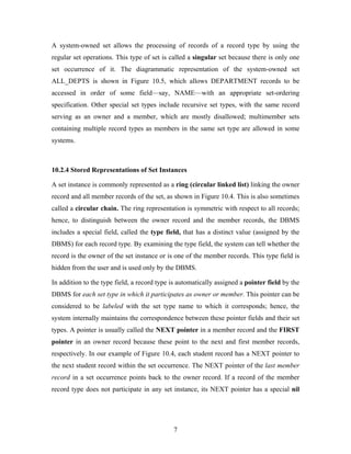A system-owned set allows the processing of records of a record type by using the
regular set operations. This type of set is called a singular set because there is only one
set occurrence of it. The diagrammatic representation of the system-owned set
ALL_DEPTS is shown in Figure 10.5, which allows DEPARTMENT records to be
accessed in order of some field—say, NAME—with an appropriate set-ordering
specification. Other special set types include recursive set types, with the same record
serving as an owner and a member, which are mostly disallowed; multimember sets
containing multiple record types as members in the same set type are allowed in some
systems.
10.2.4 Stored Representations of Set Instances
A set instance is commonly represented as a ring (circular linked list) linking the owner
record and all member records of the set, as shown in Figure 10.4. This is also sometimes
called a circular chain. The ring representation is symmetric with respect to all records;
hence, to distinguish between the owner record and the member records, the DBMS
includes a special field, called the type field, that has a distinct value (assigned by the
DBMS) for each record type. By examining the type field, the system can tell whether the
record is the owner of the set instance or is one of the member records. This type field is
hidden from the user and is used only by the DBMS.
In addition to the type field, a record type is automatically assigned a pointer field by the
DBMS for each set type in which it participates as owner or member. This pointer can be
considered to be labeled with the set type name to which it corresponds; hence, the
system internally maintains the correspondence between these pointer fields and their set
types. A pointer is usually called the NEXT pointer in a member record and the FIRST
pointer in an owner record because these point to the next and first member records,
respectively. In our example of Figure 10.4, each student record has a NEXT pointer to
the next student record within the set occurrence. The NEXT pointer of the last member
record in a set occurrence points back to the owner record. If a record of the member
record type does not participate in any set instance, its NEXT pointer has a special nil
7
 