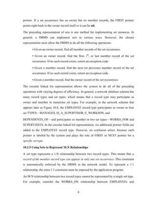 pointer. If a set occurrence has an owner but no member records, the FIRST pointer
points right back to the owner record itself or it can be nil.
The preceding representation of sets is one method for implementing set instances. In
general, a DBMS can implement sets in various ways. However, the chosen
representation must allow the DBMS to do all the following operations:
• Given an owner record, find all member records of the set occurrence.
• Given an owner record, find the first, ith
, or last member record of the set
occurrence. If no such record exists, return an exception code.
• Given a member record, find the next (or previous) member record of the set
occurrence. If no such record exists, return an exception code.
• Given a member record, find the owner record of the set occurrence.
The circular linked list representation allows the system to do all of the preceding
operations with varying degrees of efficiency. In general, a network database schema has
many record types and set types, which means that a record type may participate as
owner and member in numerous set types. For example, in the network schema that
appears later as Figure 10.8, the EMPLOYEE record type participates as owner in four
set TYPES—MANAGES, IS_A_SUPERVISOR, E_WORKSON, and
DEPENDENTS_OF—and participates as member in two set types—WORKS_FOR and
SUPERVISEES. In the circular linked list representation, six additional pointer fields are
added to the EMPLOYEE record type. However, no confusion arises, because each
pointer is labeled by the system and plays the role of FIRST or NEXT pointer for a
specific set type.
10.2.5 Using Sets to Represent M:N Relationships
A set type represents a 1:N relationship between two record types. This means that a
record of the member record type can appear in only one set occurrence. This constraint
is automatically enforced by the DBMS in the network model. To represent a 1:1
relationship, the extra 1:1 constraint must be imposed by the application program.
An M:N relationship between two record types cannot be represented by a single set type.
For example, consider the WORKS_ON relationship between EMPLOYEEs and
8
 