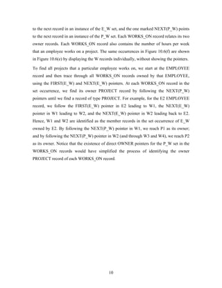 to the next record in an instance of the E_W set, and the one marked NEXT(P_W) points
to the next record in an instance of the P_W set. Each WORKS_ON record relates its two
owner records. Each WORKS_ON record also contains the number of hours per week
that an employee works on a project. The same occurrences in Figure 10.6(f) are shown
in Figure 10.6(e) by displaying the W records individually, without showing the pointers.
To find all projects that a particular employee works on, we start at the EMPLOYEE
record and then trace through all WORKS_ON records owned by that EMPLOYEE,
using the FIRST(E_W) and NEXT(E_W) pointers. At each WORKS_ON record in the
set occurrence, we find its owner PROJECT record by following the NEXT(P_W)
pointers until we find a record of type PROJECT. For example, for the E2 EMPLOYEE
record, we follow the FIRST(E_W) pointer in E2 leading to W1, the NEXT(E_W)
pointer in W1 leading to W2, and the NEXT(E_W) pointer in W2 leading back to E2.
Hence, W1 and W2 are identified as the member records in the set occurrence of E_W
owned by E2. By following the NEXT(P_W) pointer in W1, we reach P1 as its owner;
and by following the NEXT(P_W) pointer in W2 (and through W3 and W4), we reach P2
as its owner. Notice that the existence of direct OWNER pointers for the P_W set in the
WORKS_ON records would have simplified the process of identifying the owner
PROJECT record of each WORKS_ON record.
10
 