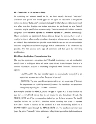10.3 Constraints in the Network Model
In explaining the network model so far, we have already discussed "structural"
constraints that govern how record types and set types are structured. In the present
section we discuss "behavioral" constraints that apply to (the behavior of) the members of
sets when insertion, deletion, and update operations are performed on sets. Several
constraints may be specified on set membership. These are usually divided into two main
categories, called insertion options and retention options in CODASYL terminology.
These constraints are determined during database design by knowing how a set is
required to behave when member records are inserted or when owner or member records
are deleted. The constraints are specified to the DBMS when we declare the database
structure, using the data definition language. Not all combinations of the constraints are
possible. We first discuss each type of constraint and then give the allowable
combinations.
10.3.1 Insertion Options (Constraints) on Sets
The insertion constraints—or options, in CODASYL terminology—on set membership
specify what is to happen when we insert a new record in the database that is of a
member record type. A record is inserted by using the STORE command. There are two
options:
• AUTOMATIC: The new member record is automatically connected to an
appropriate set occurrence when the record is inserted.
• MANUAL: The new record is not connected to any set occurrence. If desired,
the programmer can explicitly (manually) connect the record to a set occurrence
subsequently by using the CONNECT command.
For example, consider the MAJOR_DEPT set type of Figure 10.2. In this situation we
can have a STUDENT record that is not related to any department through the
MAJOR_DEPT set (if the corresponding student has not declared a major). We should
therefore declare the MANUAL insertion option, meaning that when a member
STUDENT record is inserted in the database it is not automatically related to a
DEPARTMENT record through the MAJOR_DEPT set. The database user may later
insert the record "manually" into a set instance when the corresponding student declares a
12
 
