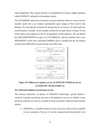 major department. This manual insertion is accomplished by using an update operation
called CONNECT, submitted to the database system.
The AUTOMATIC option for set insertion is used in situations where we want to insert a
member record into a set instance automatically upon storage of that record in the
database. We must specify a criterion for designating the set instance of which each new
record becomes a member. As an example, consider the set type shown in Figure 10.7(a),
which relates each employee to the set of dependents of that employee. We can declare
the EMP_DEPENDENTS set type to be AUTOMATIC, with the condition that a new
DEPENDENT record with a particular EMPSSN value is inserted into the set instance
owned by the EMPLOYEE record with the same SSN value.
Figure 10.7 Different set options. (a) An AUTOMATIC FIXED set. (b) An
AUTOMATIC MANDATORY set.
10.3.2 Retention Options (Constraints) on Sets
The retention constraints—or options, in CODASYL terminology—specify whether a
record of a member record type can exist in the database on its own or whether it must
always be related to an owner as a member of some set instance. There are three retention
options:
• OPTIONAL: A member record can exist on its own without being a member
in any occurrence of the set. It can be connected and disconnected to set
13
 
