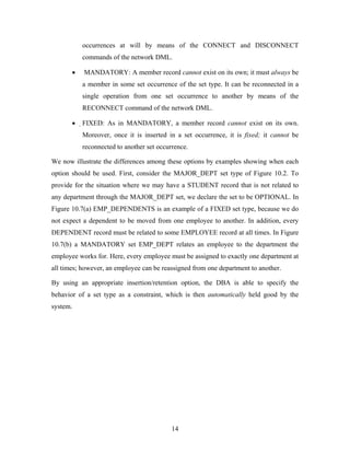 occurrences at will by means of the CONNECT and DISCONNECT
commands of the network DML.
• MANDATORY: A member record cannot exist on its own; it must always be
a member in some set occurrence of the set type. It can be reconnected in a
single operation from one set occurrence to another by means of the
RECONNECT command of the network DML.
• FIXED: As in MANDATORY, a member record cannot exist on its own.
Moreover, once it is inserted in a set occurrence, it is fixed; it cannot be
reconnected to another set occurrence.
We now illustrate the differences among these options by examples showing when each
option should be used. First, consider the MAJOR_DEPT set type of Figure 10.2. To
provide for the situation where we may have a STUDENT record that is not related to
any department through the MAJOR_DEPT set, we declare the set to be OPTIONAL. In
Figure 10.7(a) EMP_DEPENDENTS is an example of a FIXED set type, because we do
not expect a dependent to be moved from one employee to another. In addition, every
DEPENDENT record must be related to some EMPLOYEE record at all times. In Figure
10.7(b) a MANDATORY set EMP_DEPT relates an employee to the department the
employee works for. Here, every employee must be assigned to exactly one department at
all times; however, an employee can be reassigned from one department to another.
By using an appropriate insertion/retention option, the DBA is able to specify the
behavior of a set type as a constraint, which is then automatically held good by the
system.
14
 
