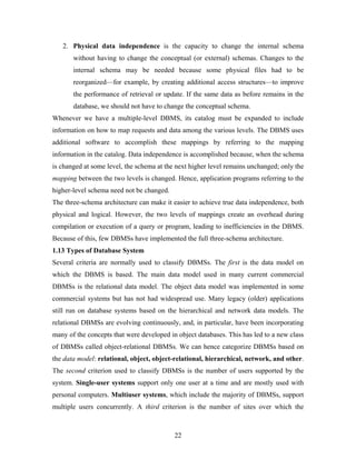 2. Physical data independence is the capacity to change the internal schema
without having to change the conceptual (or external) schemas. Changes to the
internal schema may be needed because some physical files had to be
reorganized—for example, by creating additional access structures—to improve
the performance of retrieval or update. If the same data as before remains in the
database, we should not have to change the conceptual schema.
Whenever we have a multiple-level DBMS, its catalog must be expanded to include
information on how to map requests and data among the various levels. The DBMS uses
additional software to accomplish these mappings by referring to the mapping
information in the catalog. Data independence is accomplished because, when the schema
is changed at some level, the schema at the next higher level remains unchanged; only the
mapping between the two levels is changed. Hence, application programs referring to the
higher-level schema need not be changed.
The three-schema architecture can make it easier to achieve true data independence, both
physical and logical. However, the two levels of mappings create an overhead during
compilation or execution of a query or program, leading to inefficiencies in the DBMS.
Because of this, few DBMSs have implemented the full three-schema architecture.
1.13 Types of Database System
Several criteria are normally used to classify DBMSs. The first is the data model on
which the DBMS is based. The main data model used in many current commercial
DBMSs is the relational data model. The object data model was implemented in some
commercial systems but has not had widespread use. Many legacy (older) applications
still run on database systems based on the hierarchical and network data models. The
relational DBMSs are evolving continuously, and, in particular, have been incorporating
many of the concepts that were developed in object databases. This has led to a new class
of DBMSs called object-relational DBMSs. We can hence categorize DBMSs based on
the data model: relational, object, object-relational, hierarchical, network, and other.
The second criterion used to classify DBMSs is the number of users supported by the
system. Single-user systems support only one user at a time and are mostly used with
personal computers. Multiuser systems, which include the majority of DBMSs, support
multiple users concurrently. A third criterion is the number of sites over which the
22
 