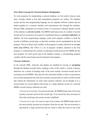 10.4.1 Basic Concepts for Network Database Manipulation
To write programs for manipulating a network database, we first need to discuss some
basic concepts related to how data manipulation programs are written. The database
system and the host programming language are two separate software systems that are
linked together by a common interface and communicate only through this interface.
Because DML commands are record-at-a-time, it is necessary to identify specific records
of the database as current records. The DBMS itself keeps track of a number of current
records and set occurrences by means of a mechanism known as currency indicators. In
addition, the host programming language needs local program variables to hold the
records of different record types so that their contents can be manipulated by the host
program. The set of these local variables in the program is usually referred to as the user
work area (UWA). The UWA is a set of program variables, declared in the host
program, to communicate the contents of individual records between the DBMS and the
host program. For each record type in the database schema, a corresponding program
variable with the same format must be declared in the program.
Currency Indicators
In the network DML, retrievals and updates are handled by moving or navigating
through the database records; hence, keeping a trace of the search is critical. Currency
indicators are a means of keeping track of the most recently accessed records and set
occurrences by the DBMS. They play the role of position holders so that we may process
new records starting from the ones most recently accessed until we retrieve all the records
that contain the information we need. Each currency indicator can be thought of as a
record pointer (or record address) that points to a single database record. In a network
DBMS, several currency indicators are used:
• Current of record type: For each record type, the DBMS keeps track of the most
recently accessed record of that record type. If no record has been accessed yet
from that record type, the current record is undefined.
• Current of set type: For each set type in the schema, the DBMS keeps track of
the most recently accessed set occurrence from the set type. The set occurrence is
specified by a single record from that set, which is either the owner or one of the
16
 
