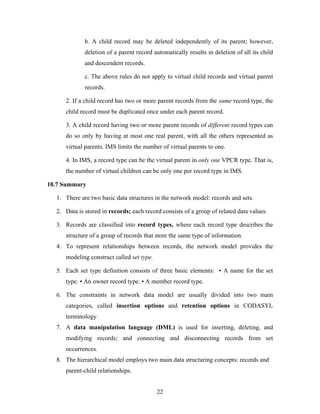 b. A child record may be deleted independently of its parent; however,
deletion of a parent record automatically results in deletion of all its child
and descendent records.
c. The above rules do not apply to virtual child records and virtual parent
records.
2. If a child record has two or more parent records from the same record type, the
child record must be duplicated once under each parent record.
3. A child record having two or more parent records of different record types can
do so only by having at most one real parent, with all the others represented as
virtual parents. IMS limits the number of virtual parents to one.
4. In IMS, a record type can be the virtual parent in only one VPCR type. That is,
the number of virtual children can be only one per record type in IMS.
10.7 Summary
1. There are two basic data structures in the network model: records and sets.
2. Data is stored in records; each record consists of a group of related data values.
3. Records are classified into record types, where each record type describes the
structure of a group of records that store the same type of information.
4. To represent relationships between records, the network model provides the
modeling construct called set type.
5. Each set type definition consists of three basic elements: • A name for the set
type. • An owner record type. • A member record type.
6. The constraints in network data model are usually divided into two main
categories, called insertion options and retention options in CODASYL
terminology.
7. A data manipulation language (DML) is used for inserting, deleting, and
modifying records; and connecting and disconnecting records from set
occurrences.
8. The hierarchical model employs two main data structuring concepts: records and
parent-child relationships.
22
 