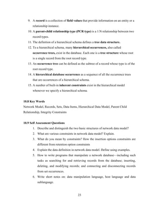9. A record is a collection of field values that provide information on an entity or a
relationship instance.
10. A parent-child relationship type (PCR type) is a 1:N relationship between two
record types.
11. The definition of a hierarchical schema defines a tree data structure.
12. To a hierarchical schema, many hierarchical occurrences, also called
occurrence trees, exist in the database. Each one is a tree structure whose root
is a single record from the root record type.
13. An occurrence tree can be defined as the subtree of a record whose type is of the
root record type.
14. A hierarchical database occurrence as a sequence of all the occurrence trees
that are occurrences of a hierarchical schema.
15. A number of built-in inherent constraints exist in the hierarchical model
whenever we specify a hierarchical schema.
10.8 Key Words
Network Model, Records, Sets, Data Items, Hierarchical Data Model, Parent Child
Relationship, Integrity Constraints
10.9 Self Assessment Questions
1. Describe and distinguish the two basic structures of network data model?
2. What are various constraints in network data model? Explain.
3. What do you mean by constraints? How the insertion options constraints are
different from retention option constraints
4. Explain the data definition in network data model. Define using examples.
5. How to write programs that manipulate a network database—including such
tasks as searching for and retrieving records from the database; inserting,
deleting, and modifying records; and connecting and disconnecting records
from set occurrences.
6. Write short notes on: data manipulation language, host language and data
sublanguage.
23
 