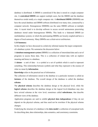 database is distributed. A DBMS is centralized if the data is stored at a single computer
site. A centralized DBMS can support multiple users, but the DBMS and the database
themselves reside totally at a single computer site. A distributed DBMS (DDBMS) can
have the actual database and DBMS software distributed over many sites, connected by a
computer network. Homogeneous DDBMSs use the same DBMS software at multiple
sites. A recent trend is to develop software to access several autonomous preexisting
databases stored under heterogeneous llBMSs. This leads to a federated DBMS (or
multidatabase system), in which the participating DBMSs are loosely coupled and have a
degree of local autonomy. Many DBMSs use a client-server architecture.
1.14 Summary
In this chapter we have discussed in a relatively informal manner the major components
of a database system. We summarise the discussion below:
A database-management system (DBMS) is a collection of interrelated data and a set of
programs to access those data. This is a collection of related data with an implicit
meaning and hence is a database.
A datum – a unit of data – is a symbol or a set of symbols which is used to represent
something. This relationship between symbols and what they represent is the essence of
what we mean by information.
Knowledge refers to the practical use of information.
The collection of information stored in the database at a particular moment is called an
instance of the database. The overall design of the database is called the database
schema.
The physical schema describes the database design at the physical level, while the
logical schema describes the database design at the logical level.Adatabase may also
have several schemas at the view level, sometimes called subschemas, that describe
different views of the database.
Application programs are said to exhibit physical data independence if they do not
depend on the physical schema, and thus need not be rewritten if the physical schema
changes.
Underlying the structure of a database is the data model: a collection of conceptual tools
for describing data, data relationships, data semantics, and consistency constraints.
23
 