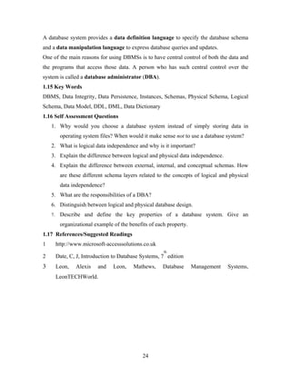 A database system provides a data definition language to specify the database schema
and a data manipulation language to express database queries and updates.
One of the main reasons for using DBMSs is to have central control of both the data and
the programs that access those data. A person who has such central control over the
system is called a database administrator (DBA).
1.15 Key Words
DBMS, Data Integrity, Data Persistence, Instances, Schemas, Physical Schema, Logical
Schema, Data Model, DDL, DML, Data Dictionary
1.16 Self Assessment Questions
1. Why would you choose a database system instead of simply storing data in
operating system files? When would it make sense not to use a database system?
2. What is logical data independence and why is it important?
3. Explain the difference between logical and physical data independence.
4. Explain the difference between external, internal, and conceptual schemas. How
are these different schema layers related to the concepts of logical and physical
data independence?
5. What are the responsibilities of a DBA?
6. Distinguish between logical and physical database design.
7. Describe and define the key properties of a database system. Give an
organizational example of the benefits of each property.
1.17 References/Suggested Readings
1 http://www.microsoft-accesssolutions.co.uk
2 Date, C, J, Introduction to Database Systems, 7
th
edition
3 Leon, Alexis and Leon, Mathews, Database Management Systems,
LeonTECHWorld.
24
 