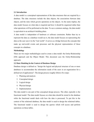 2.1 Introduction
A data model is a conceptual representation of the data structures that are required by a
database. The data structures include the data objects, the associations between data
objects, and the rules which govern operations on the objects. As the name implies, the
data model focuses on what data is required and how it should be organized rather than
what operations will be performed on the data. To use a common analogy, the data model
is equivalent to an architect's building plans.
A data model is independent of hardware or software constraints. Rather than try to
represent the data as a database would see it, the data model focuses on representing the
data as the user sees it in the "real world". It serves as a bridge between the concepts that
make up real-world events and processes and the physical representation of those
concepts in a database.
Methodology
There are two major methodologies used to create a data model: the Entity-Relationship
(ER) approach and the Object Model. This document uses the Entity-Relationship
approach.
2.2 Data Modeling In the Context of Database Design
Database design is defined as: "design the logical and physical structure of one or more
databases to accommodate the information needs of the users in an organization for a
defined set of applications". The design process roughly follows five steps:
1. Planning and analysis
2. Conceptual design
3. Logical design
4. Physical design
5. Implementation
The data model is one part of the conceptual design process. The other, typically is the
functional model. The data model focuses on what data should be stored in the database
while the functional model deals with how the data is processed. To put this in the
context of the relational database, the data model is used to design the relational tables.
The functional model is used to design the queries which will access and perform
operations on those tables.
2
 
