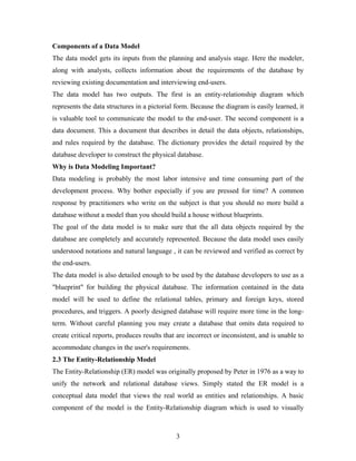 Components of a Data Model
The data model gets its inputs from the planning and analysis stage. Here the modeler,
along with analysts, collects information about the requirements of the database by
reviewing existing documentation and interviewing end-users.
The data model has two outputs. The first is an entity-relationship diagram which
represents the data structures in a pictorial form. Because the diagram is easily learned, it
is valuable tool to communicate the model to the end-user. The second component is a
data document. This a document that describes in detail the data objects, relationships,
and rules required by the database. The dictionary provides the detail required by the
database developer to construct the physical database.
Why is Data Modeling Important?
Data modeling is probably the most labor intensive and time consuming part of the
development process. Why bother especially if you are pressed for time? A common
response by practitioners who write on the subject is that you should no more build a
database without a model than you should build a house without blueprints.
The goal of the data model is to make sure that the all data objects required by the
database are completely and accurately represented. Because the data model uses easily
understood notations and natural language , it can be reviewed and verified as correct by
the end-users.
The data model is also detailed enough to be used by the database developers to use as a
"blueprint" for building the physical database. The information contained in the data
model will be used to define the relational tables, primary and foreign keys, stored
procedures, and triggers. A poorly designed database will require more time in the long-
term. Without careful planning you may create a database that omits data required to
create critical reports, produces results that are incorrect or inconsistent, and is unable to
accommodate changes in the user's requirements.
2.3 The Entity-Relationship Model
The Entity-Relationship (ER) model was originally proposed by Peter in 1976 as a way to
unify the network and relational database views. Simply stated the ER model is a
conceptual data model that views the real world as entities and relationships. A basic
component of the model is the Entity-Relationship diagram which is used to visually
3
 