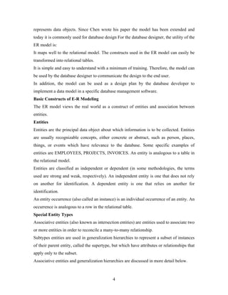 represents data objects. Since Chen wrote his paper the model has been extended and
today it is commonly used for database design For the database designer, the utility of the
ER model is:
It maps well to the relational model. The constructs used in the ER model can easily be
transformed into relational tables.
It is simple and easy to understand with a minimum of training. Therefore, the model can
be used by the database designer to communicate the design to the end user.
In addition, the model can be used as a design plan by the database developer to
implement a data model in a specific database management software.
Basic Constructs of E-R Modeling
The ER model views the real world as a construct of entities and association between
entities.
Entities
Entities are the principal data object about which information is to be collected. Entities
are usually recognizable concepts, either concrete or abstract, such as person, places,
things, or events which have relevance to the database. Some specific examples of
entities are EMPLOYEES, PROJECTS, INVOICES. An entity is analogous to a table in
the relational model.
Entities are classified as independent or dependent (in some methodologies, the terms
used are strong and weak, respectively). An independent entity is one that does not rely
on another for identification. A dependent entity is one that relies on another for
identification.
An entity occurrence (also called an instance) is an individual occurrence of an entity. An
occurrence is analogous to a row in the relational table.
Special Entity Types
Associative entities (also known as intersection entities) are entities used to associate two
or more entities in order to reconcile a many-to-many relationship.
Subtypes entities are used in generalization hierarchies to represent a subset of instances
of their parent entity, called the supertype, but which have attributes or relationships that
apply only to the subset.
Associative entities and generalization hierarchies are discussed in more detail below.
4
 