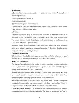 Relationships
A Relationship represents an association between two or more entities. An example of a
relationship would be:
Employees are assigned to projects
Projects have subtasks
Departments manage one or more projects
Relationships are classified in terms of degree, connectivity, cardinality, and existence.
These concepts will be discussed below.
Attributes
Attributes describe the entity of which they are associated. A particular instance of an
attribute is a value. For example, "Jane R. Hathaway" is one value of the attribute Name.
The domain of an attribute is the collection of all possible values an attribute can have.
The domain of Name is a character string.
Attributes can be classified as identifiers or descriptors. Identifiers, more commonly
called keys, uniquely identify an instance of an entity. A descriptor describes a non-
unique characteristic of an entity instance.
Classifying Relationships
Relationships are classified by their degree, connectivity, cardinality, direction, type, and
existence. Not all modeling methodologies use all these classifications.
Degree of a Relationship
The degree of a relationship is the number of entities associated with the relationship.
The n-ary relationship is the general form for degree n. Special cases are the binary, and
ternary ,where the degree is 2, and 3, respectively.
Binary relationships, the association between two entities is the most common type in the
real world. A recursive binary relationship occurs when an entity is related to itself. An
example might be "some employees are married to other employees".
A ternary relationship involves three entities and is used when a binary relationship is
inadequate. Many modeling approaches recognize only binary relationships. Ternary or
n-ary relationships are decomposed into two or more binary relationships.
Connectivity and Cardinality The connectivity of a relationship describes the mapping
of associated entity instances in the relationship. The values of connectivity are "one" or
5
 