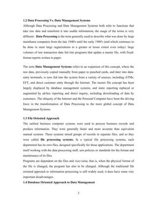1.2 Data Processing Vs. Data Management Systems
Although Data Processing and Data Management Systems both refer to functions that
take raw data and transform it into usable information, the usage of the terms is very
different. Data Processing is the term generally used to describe what was done by large
mainframe computers from the late 1940's until the early 1980's (and which continues to
be done in most large organizations to a greater or lesser extent even today): large
volumes of raw transaction data fed into programs that update a master file, with fixed-
format reports written to paper.
The term Data Management Systems refers to an expansion of this concept, where the
raw data, previously copied manually from paper to punched cards, and later into data-
entry terminals, is now fed into the system from a variety of sources, including ATMs,
EFT, and direct customer entry through the Internet. The master file concept has been
largely displaced by database management systems, and static reporting replaced or
augmented by ad-hoc reporting and direct inquiry, including downloading of data by
customers. The ubiquity of the Internet and the Personal Computer have been the driving
force in the transformation of Data Processing to the more global concept of Data
Management Systems.
1.3 File Oriented Approach
The earliest business computer systems were used to process business records and
produce information. They were generally faster and more accurate than equivalent
manual systems. These systems stored groups of records in separate files, and so they
were called file processing systems. In a typical file processing systems, each
department has its own files, designed specifically for those applications. The department
itself working with the data processing staff, sets policies or standards for the format and
maintenance of its files.
Programs are dependent on the files and vice-versa; that is, when the physical format of
the file is changed, the program has also to be changed. Although the traditional file
oriented approach to information processing is still widely used, it does have some very
important disadvantages.
1.4 Database Oriented Approach to Data Management
3
 