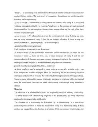 "many". The cardinality of a relationship is the actual number of related occurences for
each of the two entities. The basic types of connectivity for relations are: one-to-one, one-
to-many, and many-to-many.
A one-to-one (1:1) relationship is when at most one instance of a entity A is associated
with one instance of entity B. For example, "employees in the company are each assigned
their own office. For each employee there exists a unique office and for each office there
exists a unique employee.
A one-to-many (1:N) relationships is when for one instance of entity A, there are zero,
one, or many instances of entity B, but for one instance of entity B, there is only one
instance of entity A. An example of a 1:N relationships is
A department has many employees
Each employee is assigned to one department
A many-to-many (M:N) relationship, sometimes called non-specific, is when for one
instance of entity A, there are zero, one, or many instances of entity B and for one
instance of entity B there are zero, one, or many instances of entity A. An example is:
employees can be assigned to no more than two projects at the same time;
projects must have assigned at least three employees
A single employee can be assigned to many projects; conversely, a single project can
have assigned to it many employee. Here the cardinality for the relationship between
employees and projects is two and the cardinality between project and employee is three.
Many-to-many relationships cannot be directly translated to relational tables but instead
must be transformed into two or more one-to-many relationships using associative
entities.
Direction
The direction of a relationship indicates the originating entity of a binary relationship.
The entity from which a relationship originates is the parent entity; the entity where the
relationship terminates is the child entity.
The direction of a relationship is determined by its connectivity. In a one-to-one
relationship the direction is from the independent entity to a dependent entity. If both
entities are independent, the direction is arbitrary. With one-to-many relationships, the
6
 